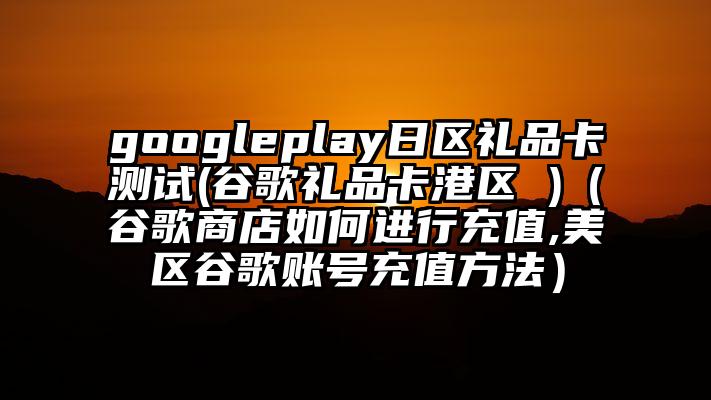 googleplay日区礼品卡测试(谷歌礼品卡港区 )（谷歌商店如何进行充值,美区谷歌账号充值方法）