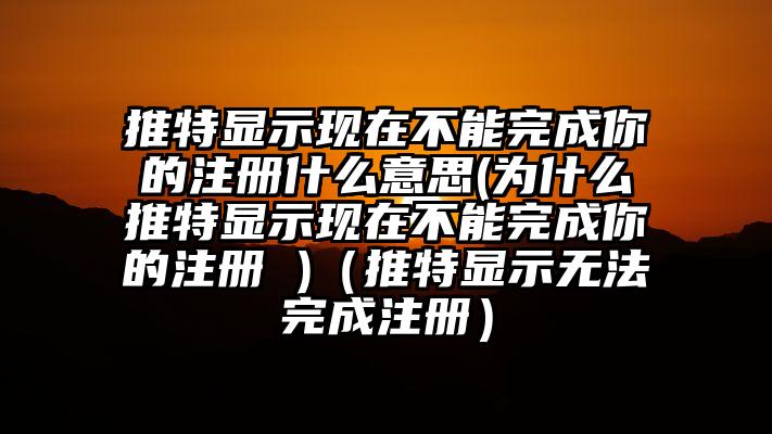 推特显示现在不能完成你的注册什么意思(为什么推特显示现在不能完成你的注册 )（推特显示无法完成注册）