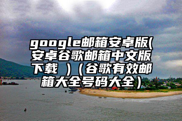 google邮箱安卓版(安卓谷歌邮箱中文版下载 )（谷歌有效邮箱大全号码大全）