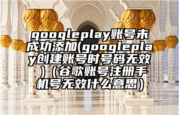 googleplay账号未成功添加(googleplay创建账号时号码无效 )（谷歌账号注册手机号无效什么意思）
