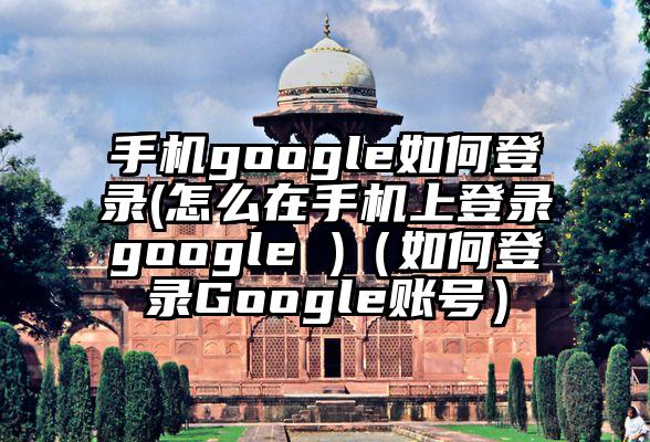 手机google如何登录(怎么在手机上登录google )（如何登录Google账号）