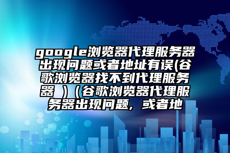 google浏览器代理服务器出现问题或者地址有误(谷歌浏览器找不到代理服务器 )（谷歌浏览器代理服务器出现问题, 或者地