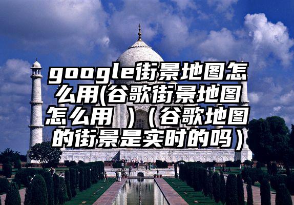 google街景地图怎么用(谷歌街景地图怎么用 )（谷歌地图的街景是实时的吗）
