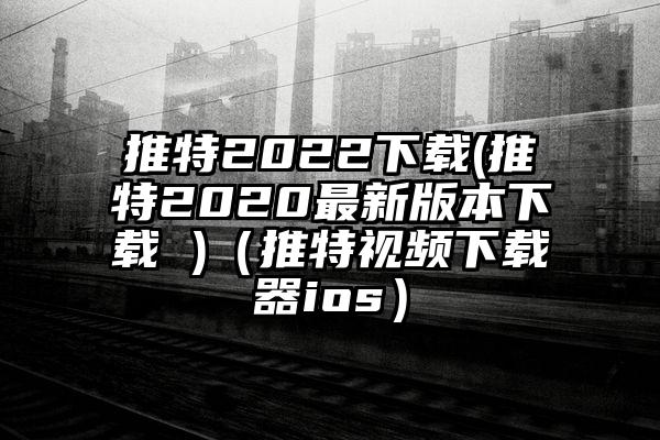 推特2022下载(推特2020最新版本下载 )（推特视频下载器ios）
