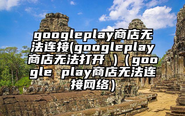 googleplay商店无法连接(googleplay商店无法打开 )（google play商店无法连接网络）
