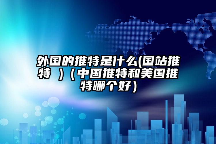 外国的推特是什么(国站推特 )（中国推特和美国推特哪个好）
