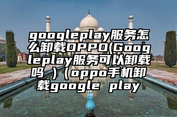 googleplay服务怎么卸载OPPO(Googleplay服务可以卸载吗 )（oppo手机卸载google play