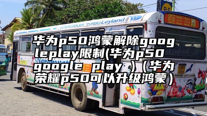 华为p50鸿蒙解除googleplay限制(华为p50 google play )(华为荣耀p50可以升级鸿蒙)