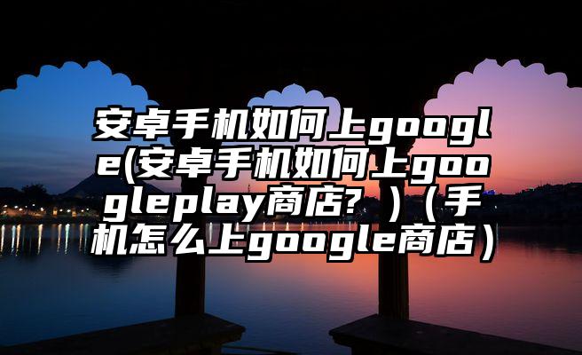 安卓手机如何上google(安卓手机如何上googleplay商店? )（手机怎么上google商店）