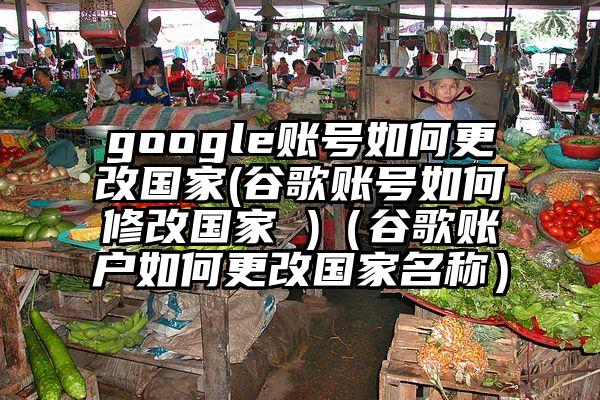 google账号如何更改国家(谷歌账号如何修改国家 )（谷歌账户如何更改国家名称）
