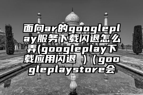面向ar的googleplay服务下载闪退怎么弄(googleplay下载应用闪退 )（googleplaystore会
