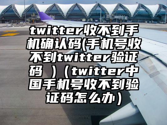 twitter收不到手机确认码(手机号收不到twitter验证码 )（twitter中国手机号收不到验证码怎么办）