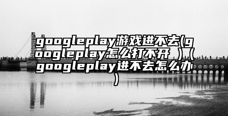 googleplay游戏进不去(googleplay怎么打不开 )（googleplay进不去怎么办）