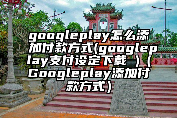 googleplay怎么添加付款方式(googleplay支付设定下载 )（Googleplay添加付款方式）