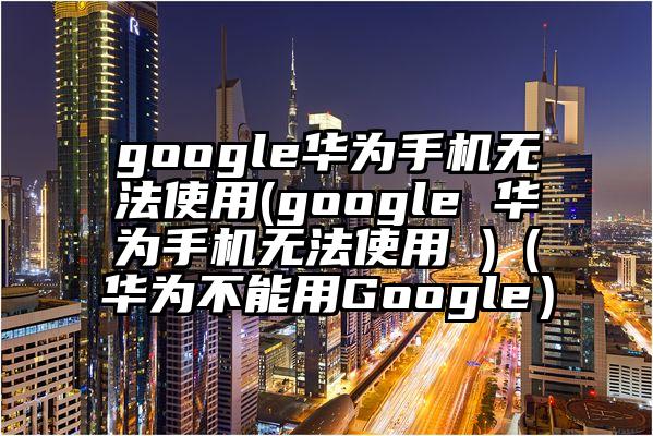 google华为手机无法使用(google 华为手机无法使用 )（华为不能用Google）