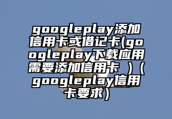 googleplay添加信用卡或借记卡(googleplay下载应用需要添加信用卡 )（googleplay信用卡要求）