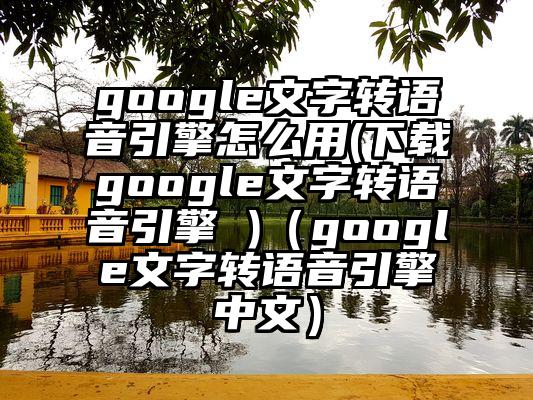 google文字转语音引擎怎么用(下载google文字转语音引擎 )（google文字转语音引擎中文）