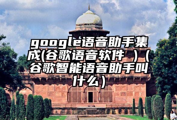 google语音助手集成(谷歌语音软件 )（谷歌智能语音助手叫什么）