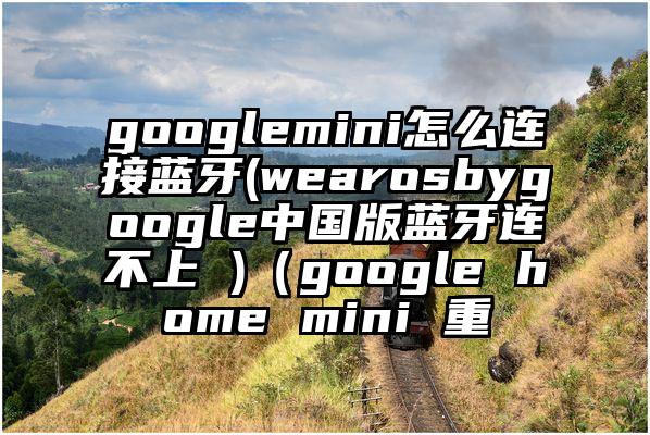 googlemini怎么连接蓝牙(wearosbygoogle中国版蓝牙连不上 )（google home mini 重