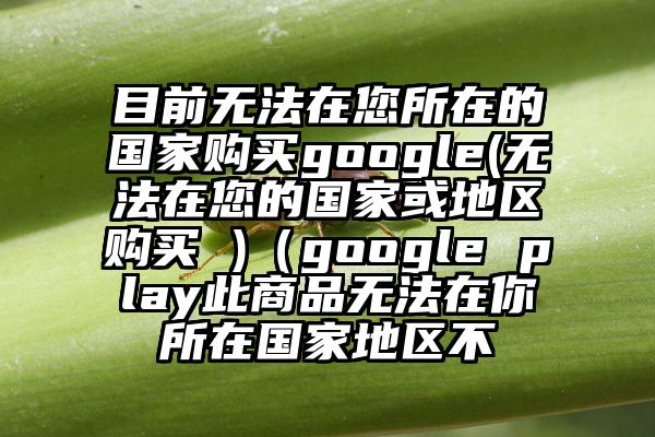 目前无法在您所在的国家购买google(无法在您的国家或地区购买 )（google play此商品无法在你所在国家地区不